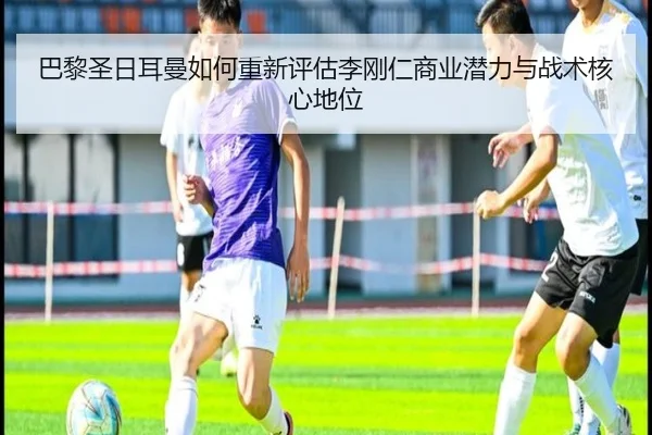 巴黎圣日耳曼如何重新评估李刚仁商业潜力与战术核心地位