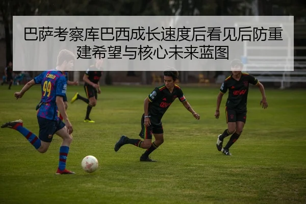 巴萨考察库巴西成长速度后看见后防重建希望与核心未来蓝图
