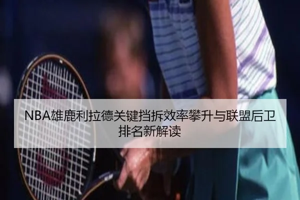NBA雄鹿利拉德关键挡拆效率攀升与联盟后卫排名新解读